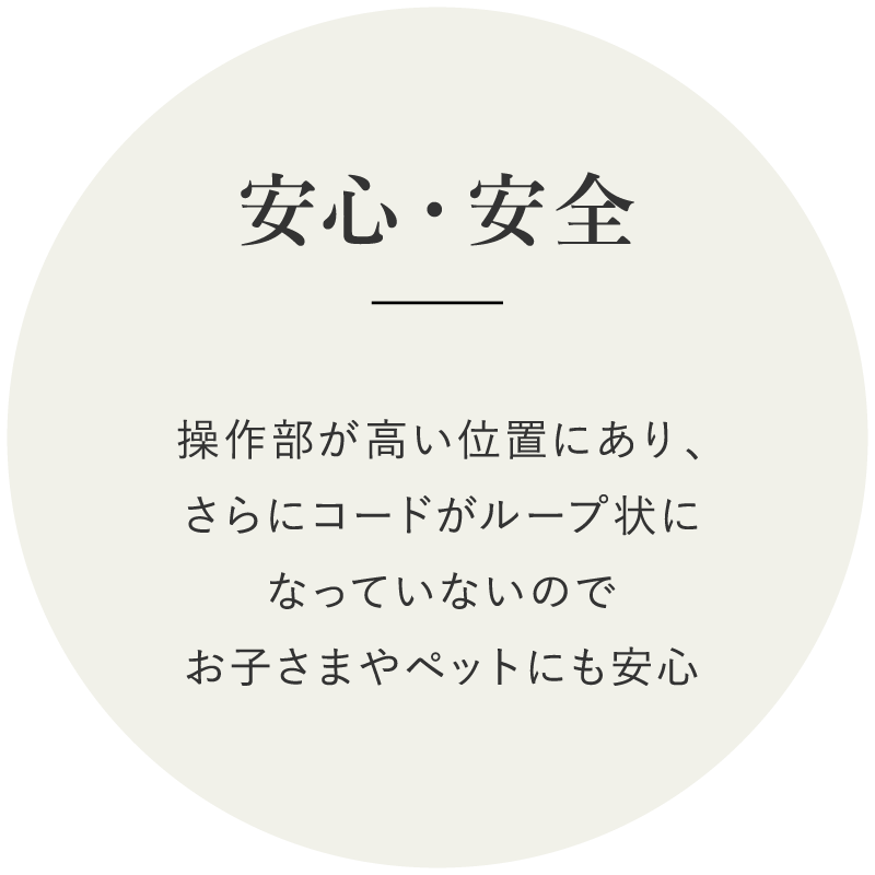安心・安全　操作部が高い位置にあり、さらにコードがループ状になっていないのでお子さまやペットにも安心