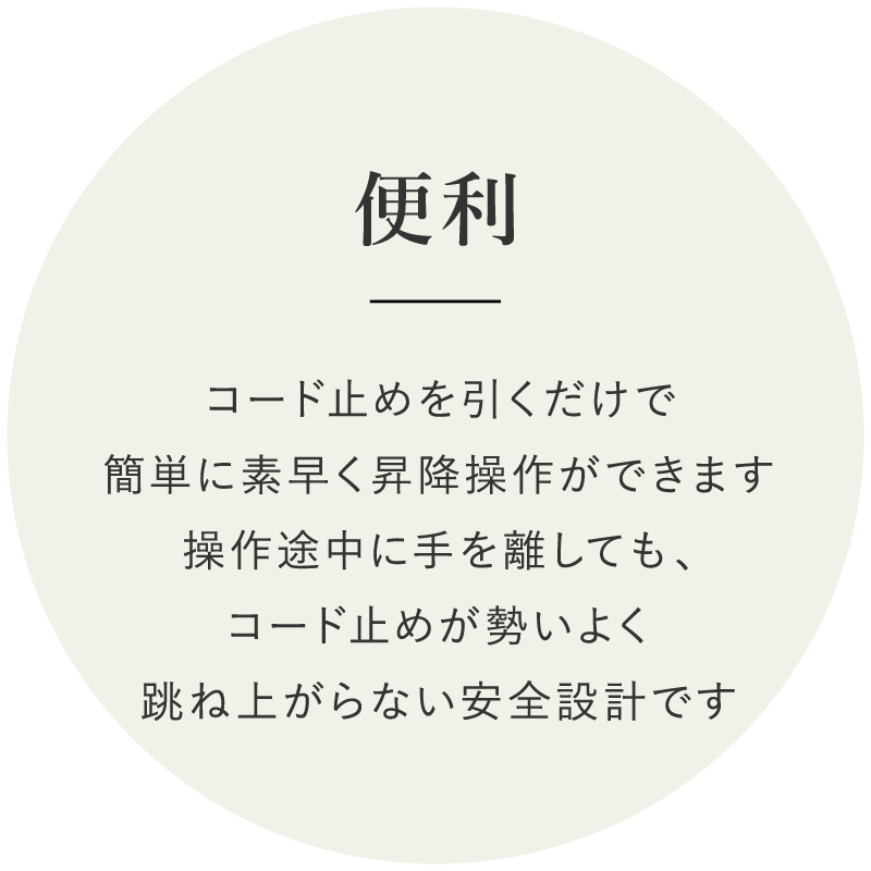 便利　コード止めを引くだけで簡単に素早く昇降操作ができます操作途中に手を離しても、コード止めが勢いよく跳ね上がらない安全設計です
